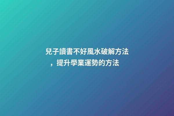 兒子讀書不好風水破解方法，提升學業運勢的方法